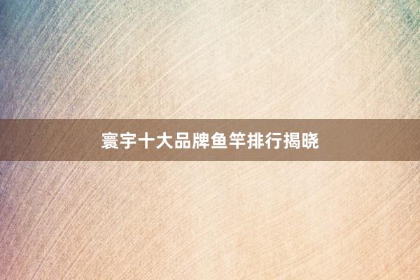 寰宇十大品牌鱼竿排行揭晓